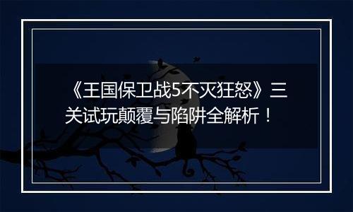 《王国保卫战5不灭狂怒》三关试玩颠覆与陷阱全解析！