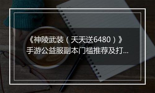 《神陵武装（天天送6480）》手游公益服副本门槛推荐及打法