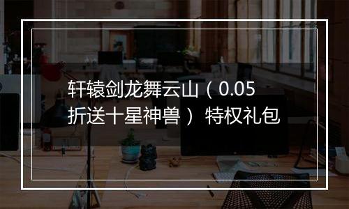 轩辕剑龙舞云山（0.05折送十星神兽） 特权礼包