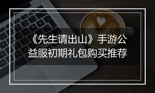 《先生请出山》手游公益服初期礼包购买推荐