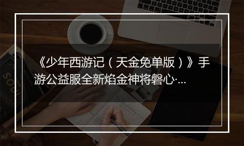 《少年西游记（天金免单版）》手游公益服全新焰金神将磐心·石矶情报抢先看！