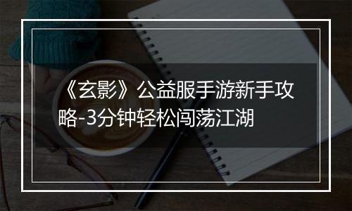 《玄影》公益服手游新手攻略-3分钟轻松闯荡江湖