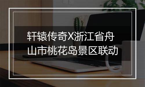 轩辕传奇X浙江省舟山市桃花岛景区联动