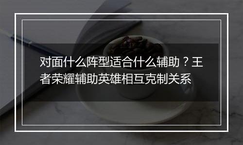 对面什么阵型适合什么辅助？王者荣耀辅助英雄相互克制关系