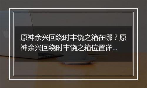 原神余兴回绕时丰饶之箱在哪?原神余兴回绕时丰饶之箱位置详细攻略