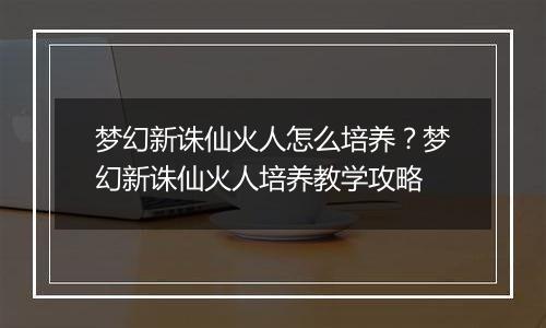 梦幻新诛仙火人怎么培养?梦幻新诛仙火人培养教学攻略