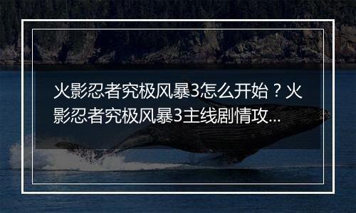 火影忍者究极风暴3怎么开始?火影忍者究极风暴3主线剧情攻略及操作技巧