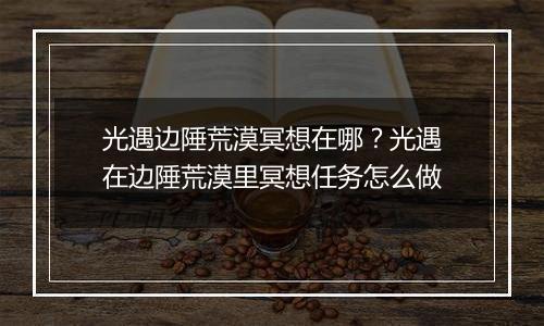 光遇边陲荒漠冥想在哪?光遇在边陲荒漠里冥想任务怎么做