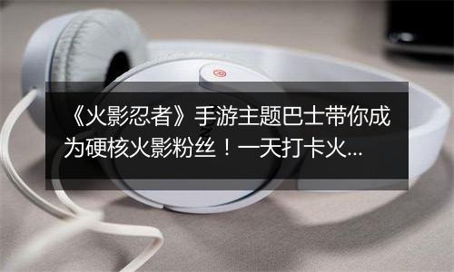 《火影忍者》手游主题巴士带你成为硬核火影粉丝！一天打卡火影经典不重样！