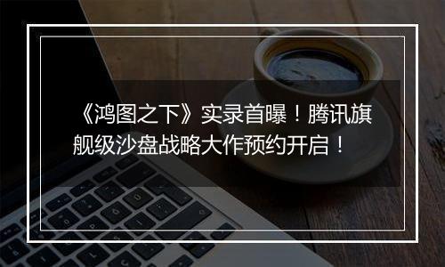 《鸿图之下》实录首曝！腾讯旗舰级沙盘战略大作预约开启！
