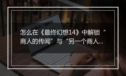 怎么在《最终幻想14》中解锁“商人的传闻”与“另一个商人的传闻”迷宫