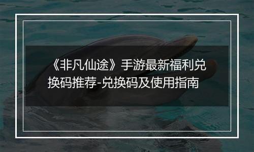 《非凡仙途》手游最新福利兑换码推荐-兑换码及使用指南