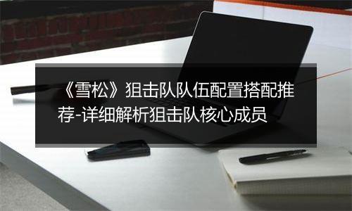 《雪松》狙击队队伍配置搭配推荐-详细解析狙击队核心成员 《雪松》狙击队队伍配置搭配推荐-详细解析狙击队核心成员