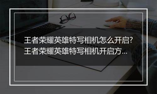 王者荣耀英雄特写相机怎么开启?王者荣耀英雄特写相机开启方法