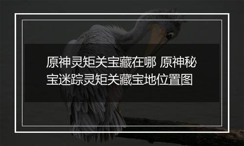 原神灵矩关宝藏在哪 原神秘宝迷踪灵矩关藏宝地位置图