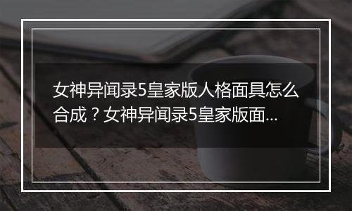 女神异闻录5皇家版人格面具怎么合成？女神异闻录5皇家版面具合成指南