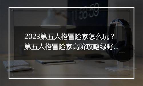 2023第五人格冒险家怎么玩？第五人格冒险家高阶攻略绿野仙踪