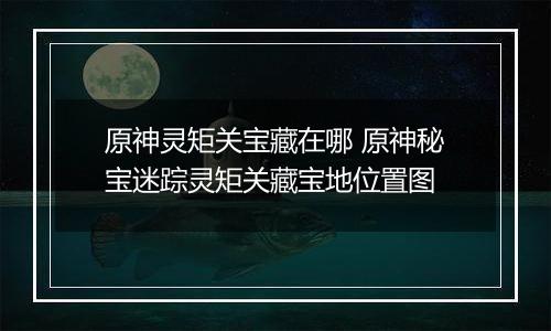 原神灵矩关宝藏在哪 原神秘宝迷踪灵矩关藏宝地位置图
