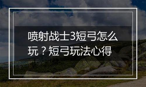 喷射战士3短弓怎么玩？短弓玩法心得