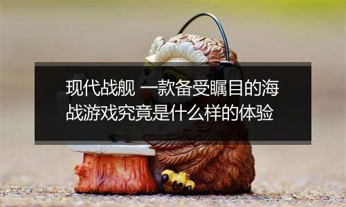 现代战舰 一款备受瞩目的海战游戏究竟是什么样的体验