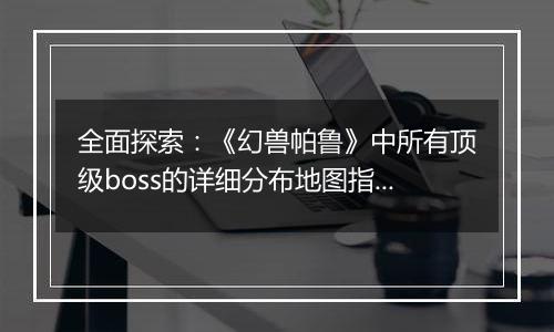 全面探索：《幻兽帕鲁》中所有顶级boss的详细分布地图指南