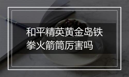 和平精英黄金岛铁拳火箭筒厉害吗