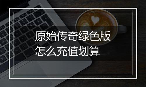 原始传奇绿色版怎么充值划算