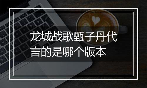 龙城战歌甄子丹代言的是哪个版本