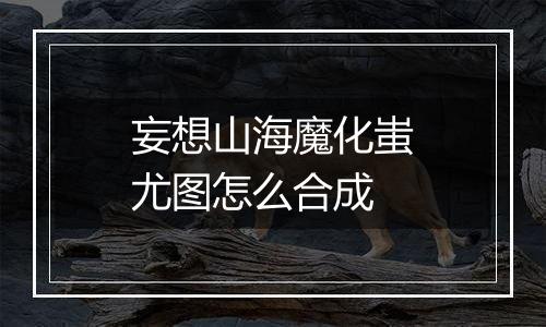 妄想山海魔化蚩尤图怎么合成