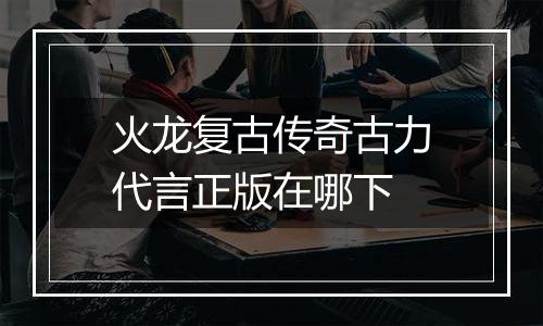 火龙复古传奇古力代言正版在哪下