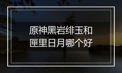 原神黑岩绯玉和匣里日月哪个好