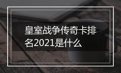 皇室战争传奇卡排名2021是什么