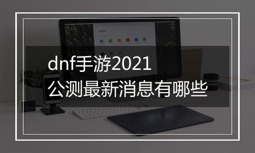 dnf手游2021公测最新消息有哪些