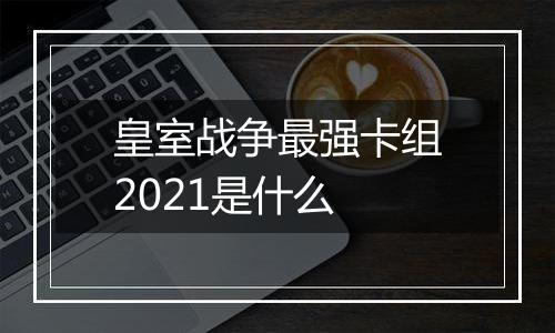 皇室战争最强卡组2021是什么