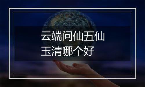 云端问仙五仙玉清哪个好