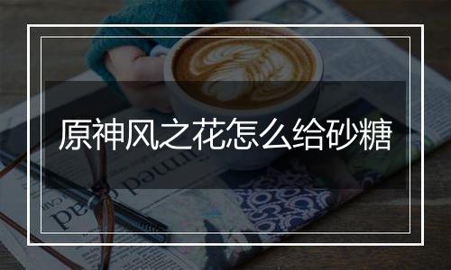 原神风之花怎么给砂糖