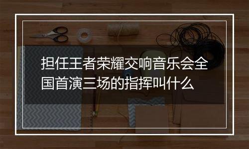担任王者荣耀交响音乐会全国首演三场的指挥叫什么