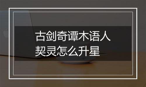 古剑奇谭木语人契灵怎么升星