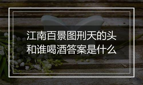 江南百景图刑天的头和谁喝酒答案是什么