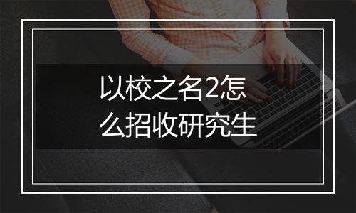 以校之名2怎么招收研究生