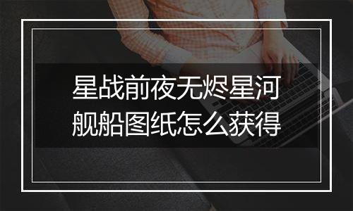 星战前夜无烬星河舰船图纸怎么获得