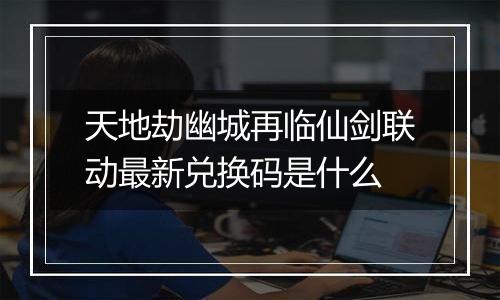 天地劫幽城再临仙剑联动最新兑换码是什么