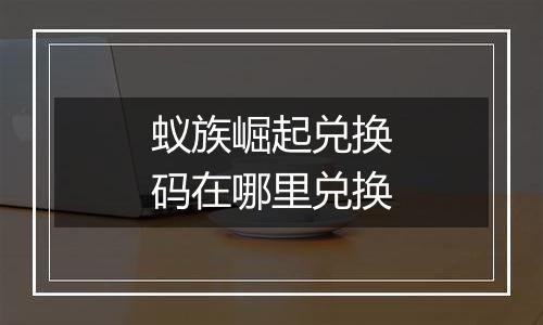 蚁族崛起兑换码在哪里兑换