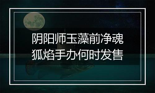 阴阳师玉藻前净魂狐焰手办何时发售
