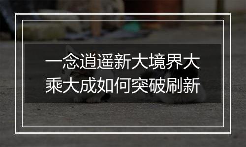 一念逍遥新大境界大乘大成如何突破刷新