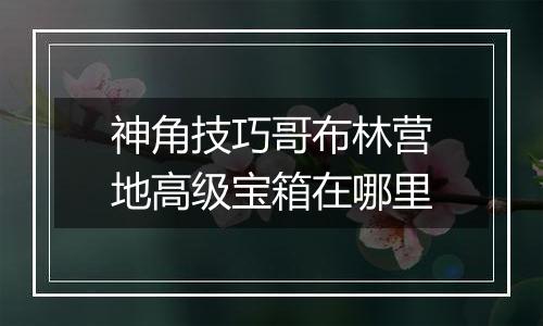 神角技巧哥布林营地高级宝箱在哪里