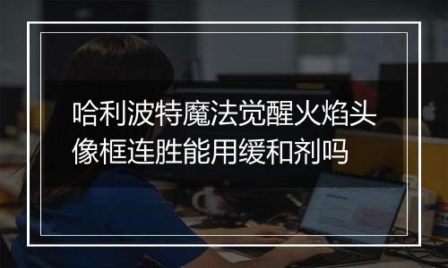 哈利波特魔法觉醒火焰头像框连胜能用缓和剂吗