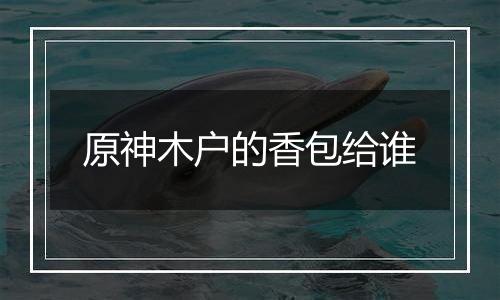 原神木户的香包给谁