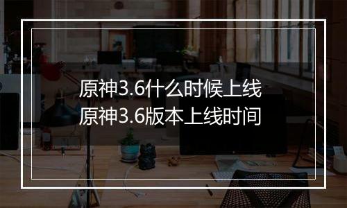 原神3.6什么时候上线 原神3.6版本上线时间