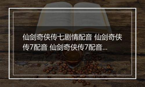 仙剑奇侠传七剧情配音 仙剑奇侠传7配音 仙剑奇侠传7配音演员表